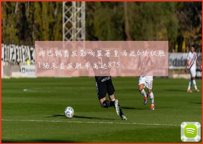姆巴佩首发影响显著皇马近6场仅胜1场未首发胜率高达875