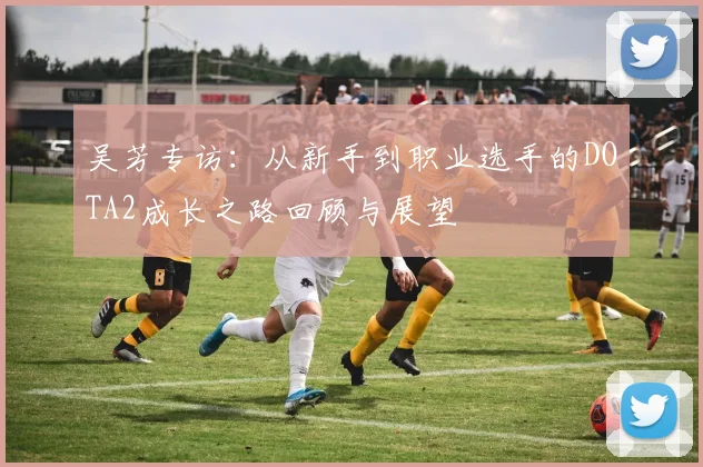 吴芳专访：从新手到职业选手的DOTA2成长之路回顾与展望
