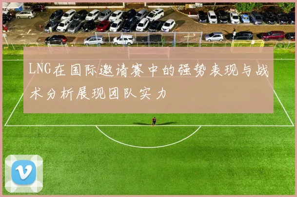 LNG在国际邀请赛中的强势表现与战术分析展现团队实力