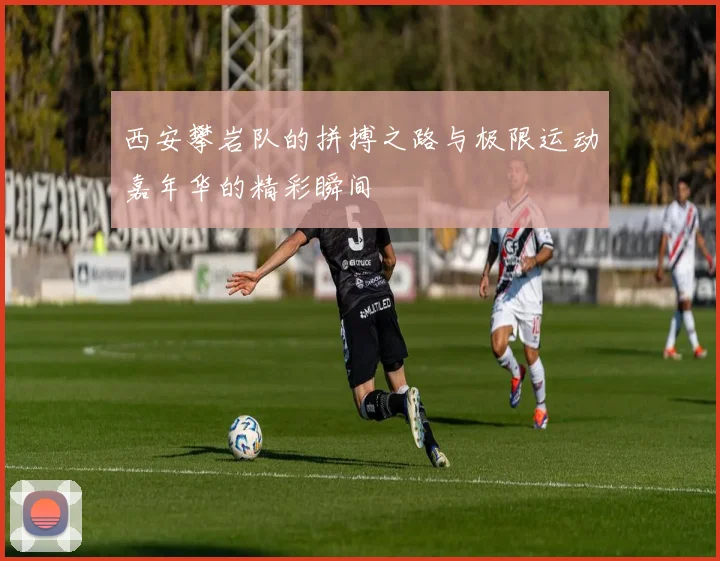 西安攀岩队的拼搏之路与极限运动嘉年华的精彩瞬间