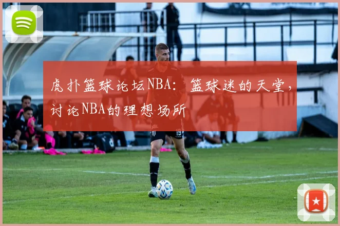 虎扑篮球论坛NBA：篮球迷的天堂，讨论NBA的理想场所