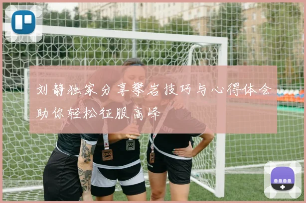刘静独家分享攀岩技巧与心得体会助你轻松征服高峰