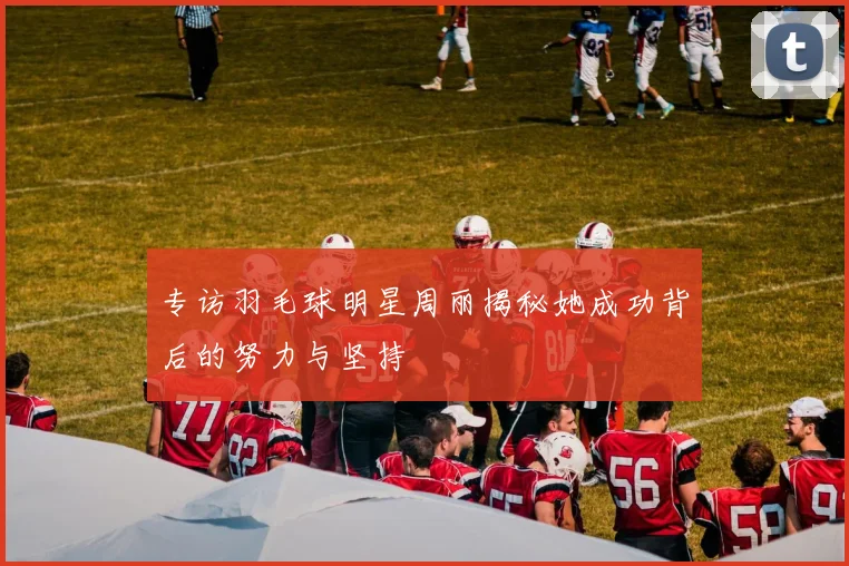 专访羽毛球明星周丽揭秘她成功背后的努力与坚持