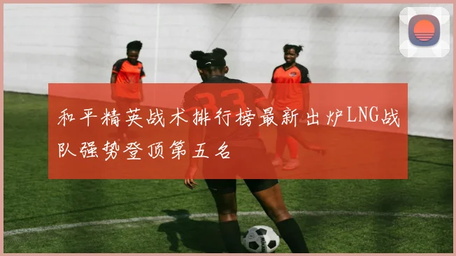 和平精英战术排行榜最新出炉LNG战队强势登顶第五名