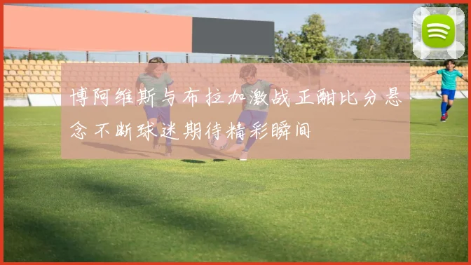 博阿维斯与布拉加激战正酣比分悬念不断球迷期待精彩瞬间